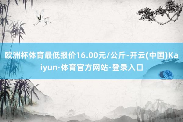 欧洲杯体育最低报价16.00元/公斤-开云(中国)Kaiyun·体育官方网站-登录入口