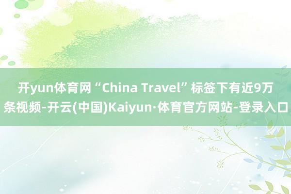 开yun体育网“China Travel”标签下有近9万条视频-开云(中国)Kaiyun·体育官方网站-登录入口