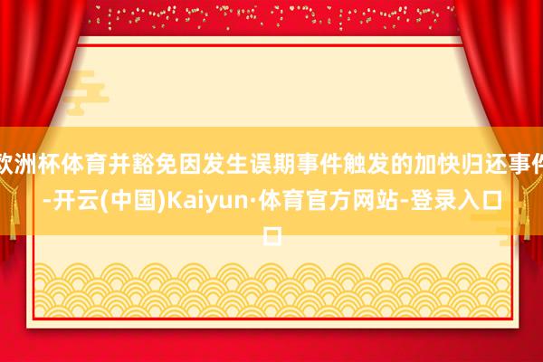 欧洲杯体育并豁免因发生误期事件触发的加快归还事件-开云(中国)Kaiyun·体育官方网站-登录入口