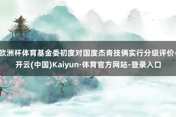 欧洲杯体育基金委初度对国度杰青技俩实行分级评价-开云(中国)Kaiyun·体育官方网站-登录入口