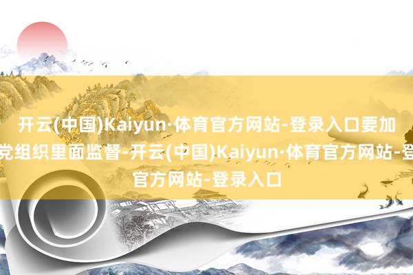 开云(中国)Kaiyun·体育官方网站-登录入口要加强下层党组织里面监督-开云(中国)Kaiyun·体育官方网站-登录入口