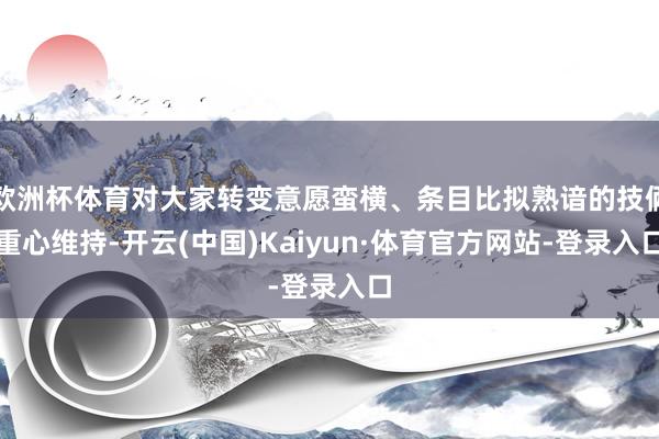 欧洲杯体育对大家转变意愿蛮横、条目比拟熟谙的技俩重心维持-开云(中国)Kaiyun·体育官方网站-登录入口