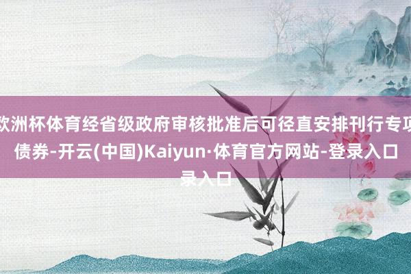 欧洲杯体育经省级政府审核批准后可径直安排刊行专项债券-开云(中国)Kaiyun·体育官方网站-登录入口