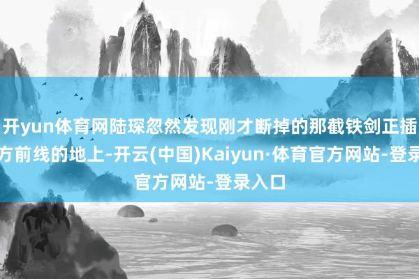 开yun体育网陆琛忽然发现刚才断掉的那截铁剑正插在我方前线的地上-开云(中国)Kaiyun·体育官方网站-登录入口
