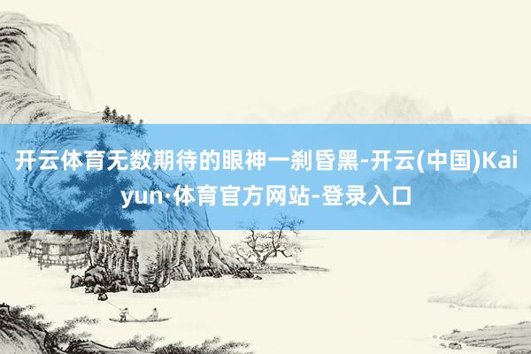开云体育无数期待的眼神一刹昏黑-开云(中国)Kaiyun·体育官方网站-登录入口