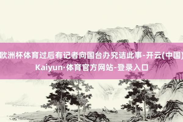 欧洲杯体育过后有记者向国台办究诘此事-开云(中国)Kaiyun·体育官方网站-登录入口
