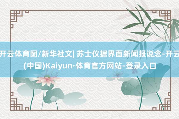 开云体育图/新华社文| 苏士仪据界面新闻报说念-开云(中国)Kaiyun·体育官方网站-登录入口