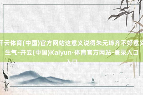 开云体育(中国)官方网站这意义说得朱元璋齐不好意义生气-开云(中国)Kaiyun·体育官方网站-登录入口