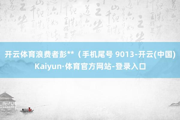 开云体育浪费者彭**（手机尾号 9013-开云(中国)Kaiyun·体育官方网站-登录入口