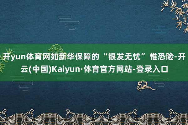 开yun体育网如新华保障的 “银发无忧” 惟恐险-开云(中国)Kaiyun·体育官方网站-登录入口