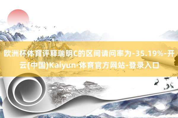 欧洲杯体育评释瑞明C的区间请问率为-35.19%-开云(中国)Kaiyun·体育官方网站-登录入口