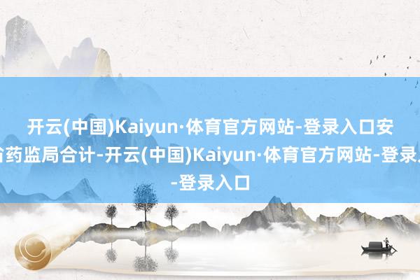 开云(中国)Kaiyun·体育官方网站-登录入口　　安徽省药监局合计-开云(中国)Kaiyun·体育官方网站-登录入口