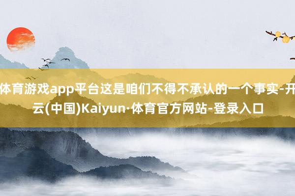 体育游戏app平台这是咱们不得不承认的一个事实-开云(中国)Kaiyun·体育官方网站-登录入口