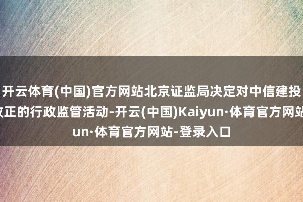 开云体育(中国)官方网站北京证监局决定对中信建投遴荐责令改正的行政监管活动-开云(中国)Kaiyun·体育官方网站-登录入口