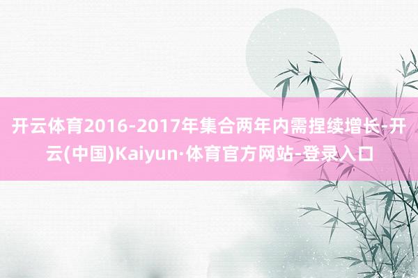 开云体育　　2016-2017年集合两年内需捏续增长-开云(中国)Kaiyun·体育官方网站-登录入口