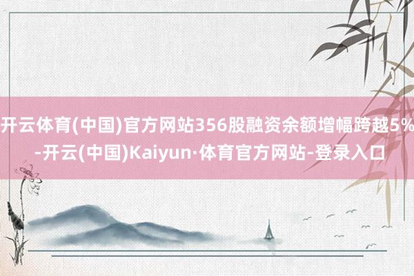 开云体育(中国)官方网站356股融资余额增幅跨越5% -开云(中国)Kaiyun·体育官方网站-登录入口