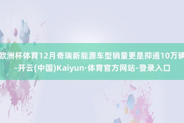 欧洲杯体育12月奇瑞新能源车型销量更是抑遏10万辆-开云(中国)Kaiyun·体育官方网站-登录入口