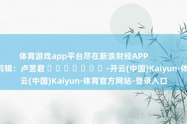 体育游戏app平台尽在新浪财经APP            						包袱剪辑：卢昱君 							-开云(中国)Kaiyun·体育官方网站-登录入口