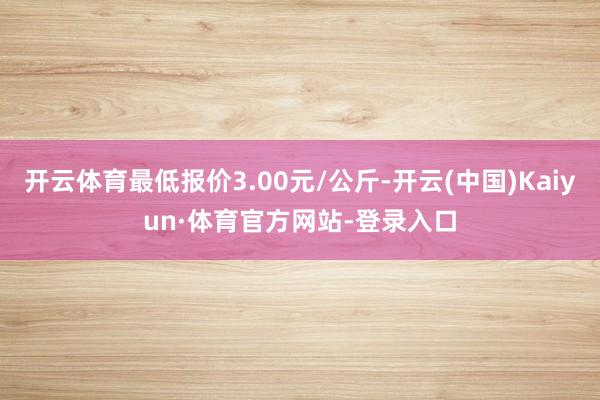 开云体育最低报价3.00元/公斤-开云(中国)Kaiyun·体育官方网站-登录入口