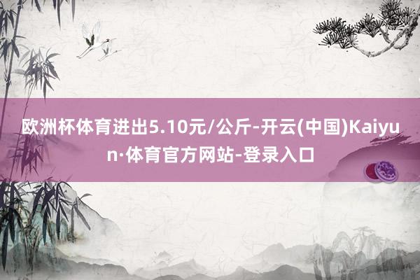 欧洲杯体育进出5.10元/公斤-开云(中国)Kaiyun·体育官方网站-登录入口
