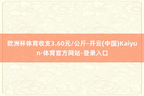 欧洲杯体育收支3.60元/公斤-开云(中国)Kaiyun·体育官方网站-登录入口