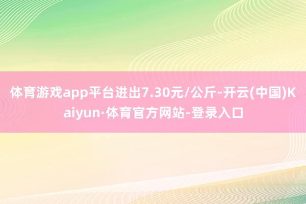 体育游戏app平台进出7.30元/公斤-开云(中国)Kaiyun·体育官方网站-登录入口