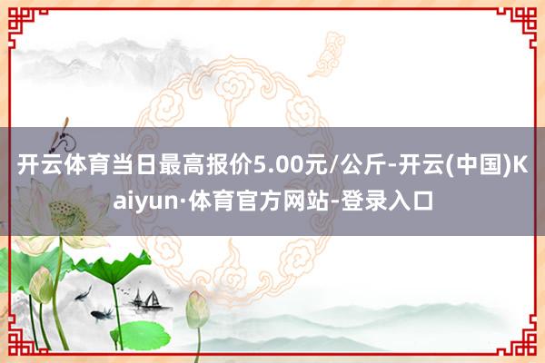 开云体育当日最高报价5.00元/公斤-开云(中国)Kaiyun·体育官方网站-登录入口