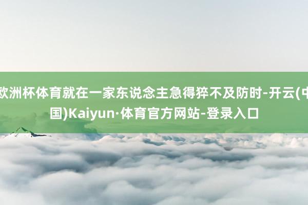 欧洲杯体育就在一家东说念主急得猝不及防时-开云(中国)Kaiyun·体育官方网站-登录入口