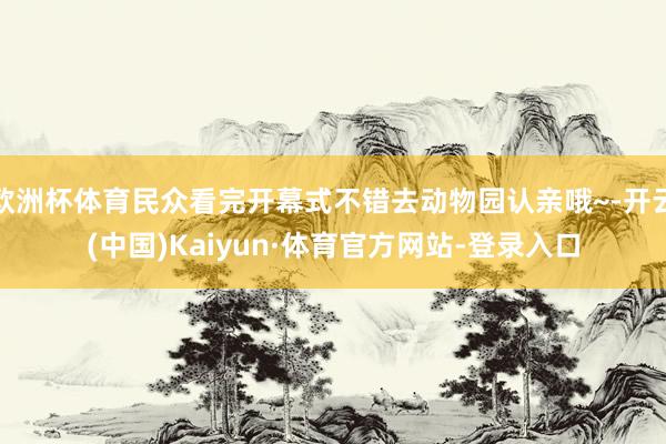欧洲杯体育民众看完开幕式不错去动物园认亲哦~-开云(中国)Kaiyun·体育官方网站-登录入口