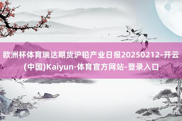 欧洲杯体育瑞达期货沪铅产业日报20250212-开云(中国)Kaiyun·体育官方网站-登录入口