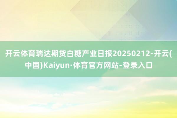 开云体育瑞达期货白糖产业日报20250212-开云(中国)Kaiyun·体育官方网站-登录入口