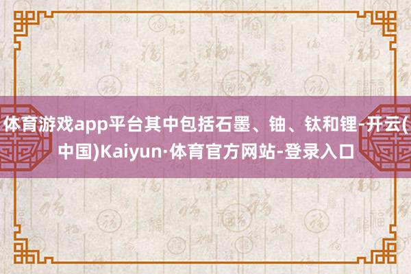 体育游戏app平台其中包括石墨、铀、钛和锂-开云(中国)Kaiyun·体育官方网站-登录入口