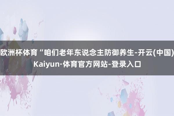 欧洲杯体育“咱们老年东说念主防御养生-开云(中国)Kaiyun·体育官方网站-登录入口