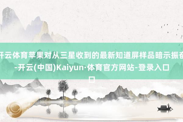 开云体育苹果对从三星收到的最新知道屏样品暗示振奋-开云(中国)Kaiyun·体育官方网站-登录入口