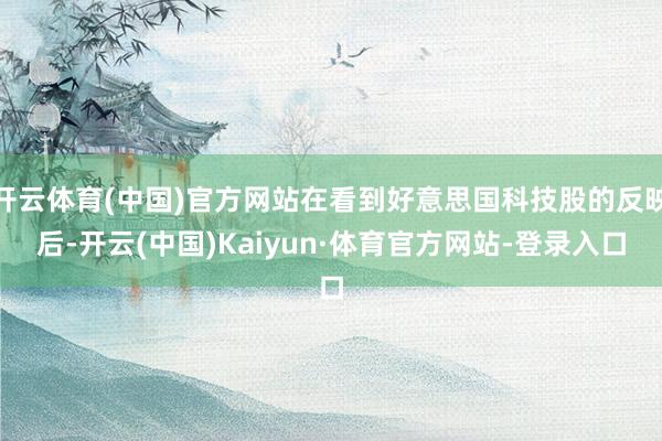 开云体育(中国)官方网站在看到好意思国科技股的反映后-开云(中国)Kaiyun·体育官方网站-登录入口