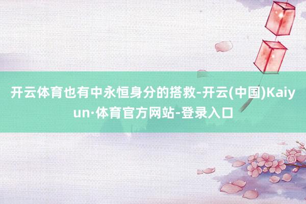 开云体育也有中永恒身分的搭救-开云(中国)Kaiyun·体育官方网站-登录入口