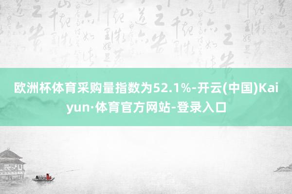 欧洲杯体育采购量指数为52.1%-开云(中国)Kaiyun·体育官方网站-登录入口