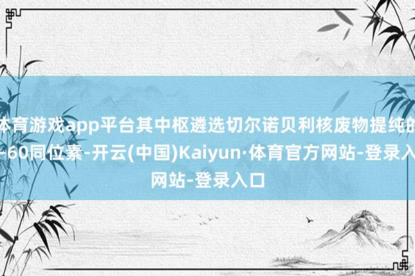 体育游戏app平台其中枢遴选切尔诺贝利核废物提纯的钴-60同位素-开云(中国)Kaiyun·体育官方网站-登录入口