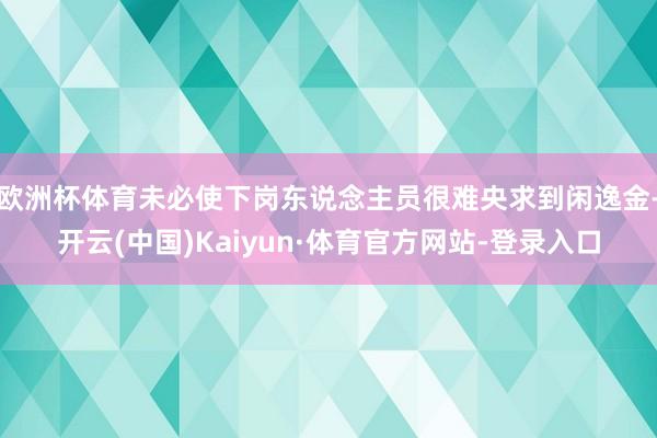 欧洲杯体育未必使下岗东说念主员很难央求到闲逸金-开云(中国)Kaiyun·体育官方网站-登录入口
