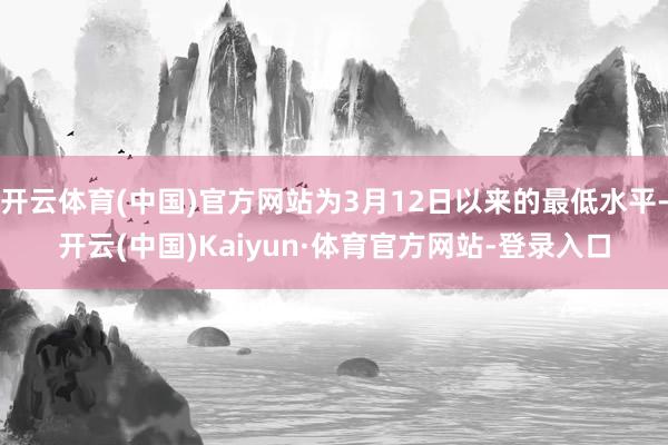 开云体育(中国)官方网站为3月12日以来的最低水平-开云(中国)Kaiyun·体育官方网站-登录入口