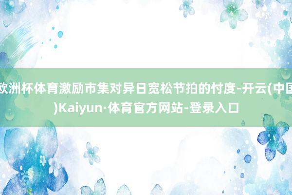 欧洲杯体育激励市集对异日宽松节拍的忖度-开云(中国)Kaiyun·体育官方网站-登录入口