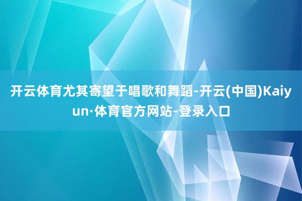 开云体育尤其寄望于唱歌和舞蹈-开云(中国)Kaiyun·体育官方网站-登录入口