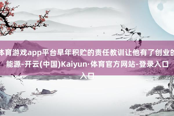 体育游戏app平台早年积贮的责任教训让他有了创业的能源-开云(中国)Kaiyun·体育官方网站-登录入口