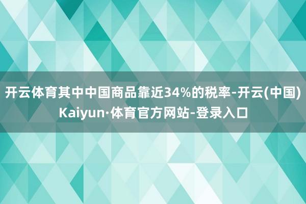 开云体育其中中国商品靠近34%的税率-开云(中国)Kaiyun·体育官方网站-登录入口