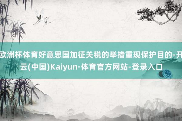 欧洲杯体育好意思国加征关税的举措重现保护目的-开云(中国)Kaiyun·体育官方网站-登录入口