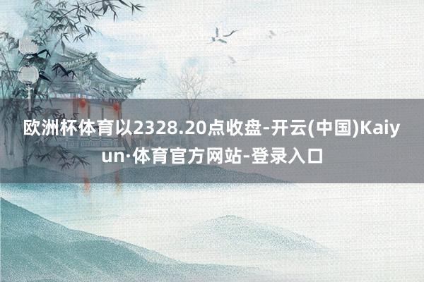 欧洲杯体育以2328.20点收盘-开云(中国)Kaiyun·体育官方网站-登录入口