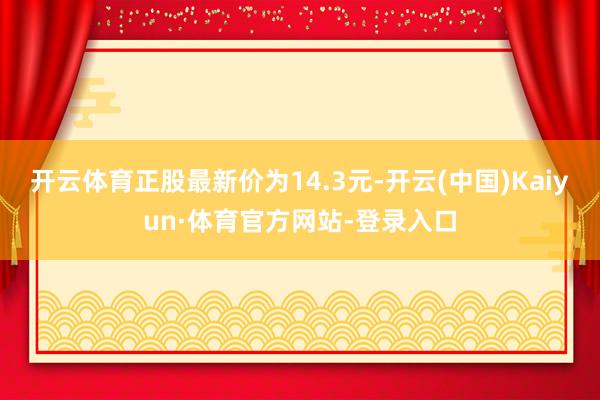 开云体育正股最新价为14.3元-开云(中国)Kaiyun·体育官方网站-登录入口
