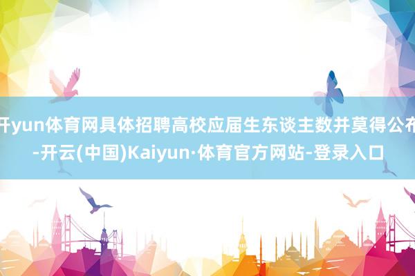 开yun体育网具体招聘高校应届生东谈主数并莫得公布-开云(中国)Kaiyun·体育官方网站-登录入口
