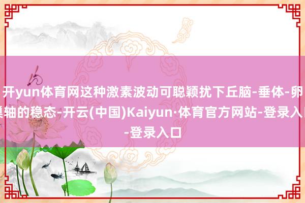 开yun体育网这种激素波动可聪颖扰下丘脑-垂体-卵巢轴的稳态-开云(中国)Kaiyun·体育官方网站-登录入口