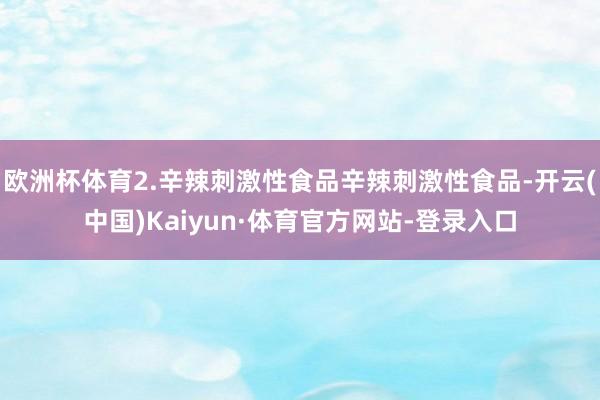 欧洲杯体育2.辛辣刺激性食品辛辣刺激性食品-开云(中国)Kaiyun·体育官方网站-登录入口